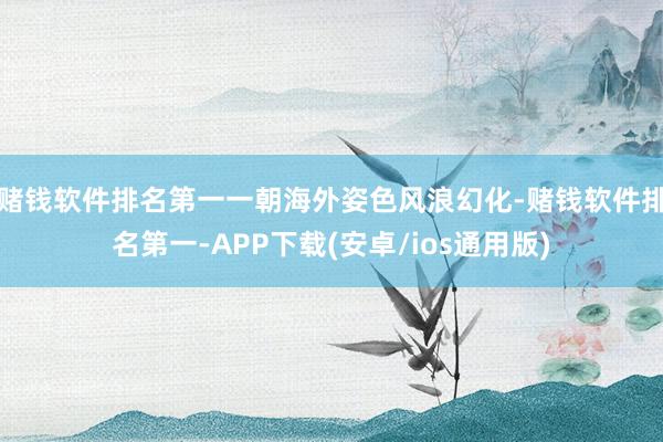 赌钱软件排名第一一朝海外姿色风浪幻化-赌钱软件排名第一-APP下载(安卓/ios通用版)