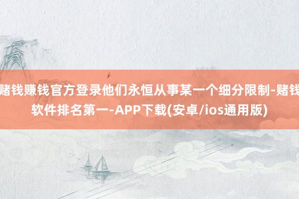 赌钱赚钱官方登录他们永恒从事某一个细分限制-赌钱软件排名第一-APP下载(安卓/ios通用版)