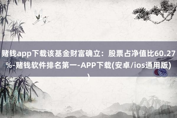 赌钱app下载该基金财富确立：股票占净值比60.27%-赌钱软件排名第一-APP下载(安卓/ios通用版)