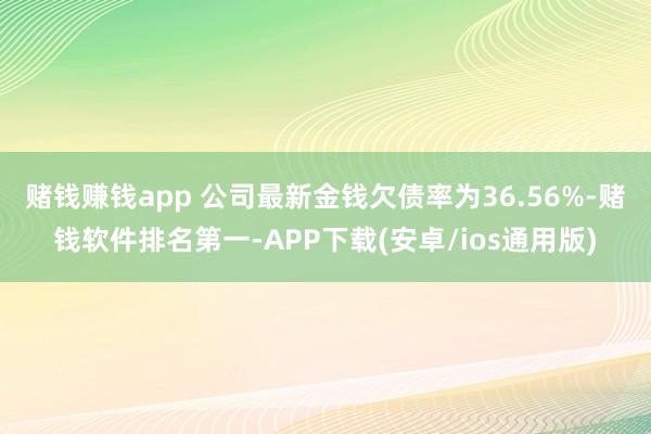 赌钱赚钱app 　　公司最新金钱欠债率为36.56%-赌钱软件排名第一-APP下载(安卓/ios通用版)