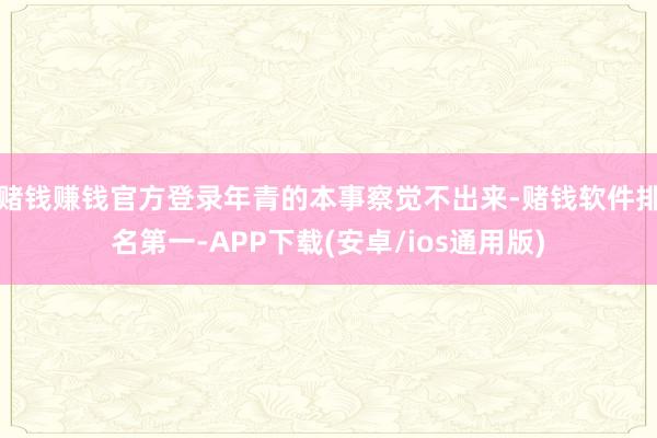赌钱赚钱官方登录年青的本事察觉不出来-赌钱软件排名第一-APP下载(安卓/ios通用版)