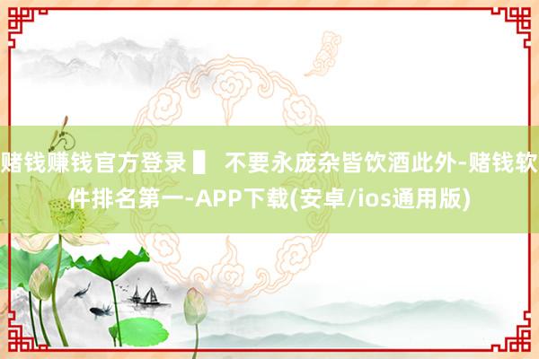 赌钱赚钱官方登录 ▌ 不要永庞杂皆饮酒此外-赌钱软件排名第一-APP下载(安卓/ios通用版)