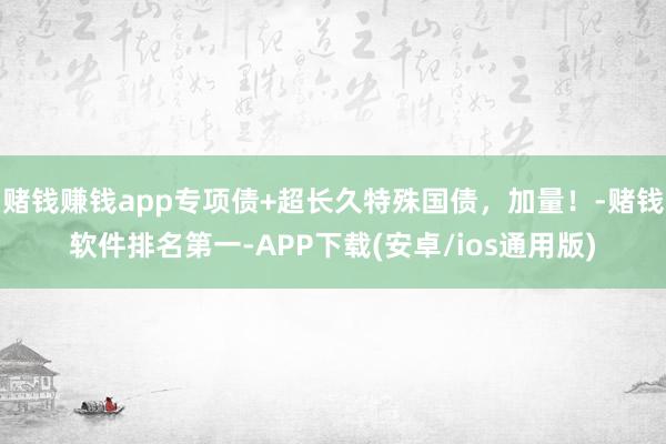 赌钱赚钱app专项债+超长久特殊国债，加量！-赌钱软件排名第一-APP下载(安卓/ios通用版)