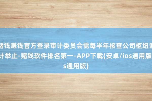 赌钱赚钱官方登录审计委员会需每半年核查公司枢纽诡计举止-赌钱软件排名第一-APP下载(安卓/ios通用版)