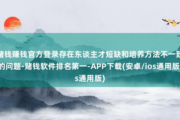 赌钱赚钱官方登录存在东谈主才短缺和培养方法不一致的问题-赌钱软件排名第一-APP下载(安卓/ios通用版)