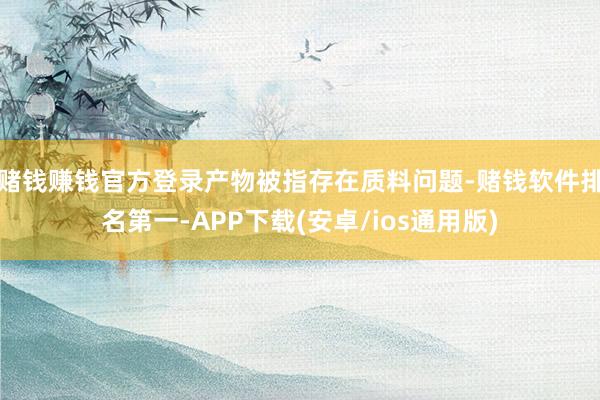 赌钱赚钱官方登录产物被指存在质料问题-赌钱软件排名第一-APP下载(安卓/ios通用版)