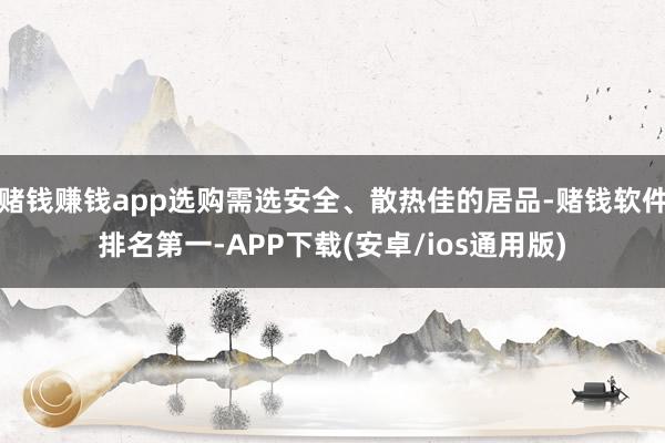 赌钱赚钱app选购需选安全、散热佳的居品-赌钱软件排名第一-APP下载(安卓/ios通用版)