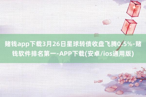 赌钱app下载3月26日星球转债收盘飞腾0.5%-赌钱软件排名第一-APP下载(安卓/ios通用版)