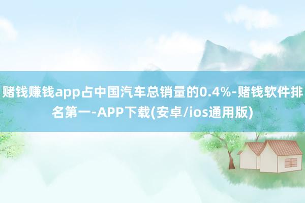 赌钱赚钱app占中国汽车总销量的0.4%-赌钱软件排名第一-APP下载(安卓/ios通用版)