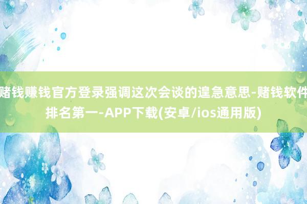 赌钱赚钱官方登录强调这次会谈的遑急意思-赌钱软件排名第一-APP下载(安卓/ios通用版)