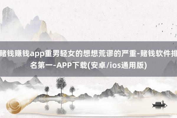 赌钱赚钱app重男轻女的想想荒谬的严重-赌钱软件排名第一-APP下载(安卓/ios通用版)