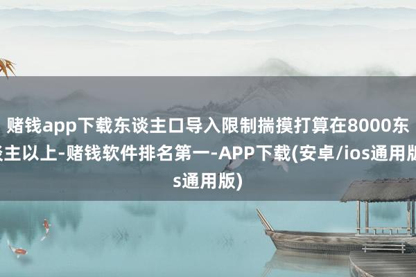 赌钱app下载东谈主口导入限制揣摸打算在8000东谈主以上-赌钱软件排名第一-APP下载(安卓/ios通用版)