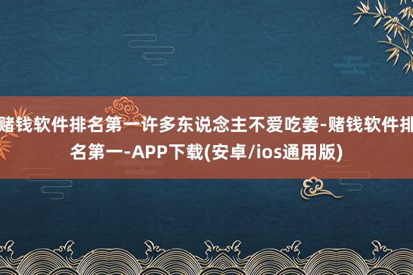 赌钱软件排名第一许多东说念主不爱吃姜-赌钱软件排名第一-APP下载(安卓/ios通用版)