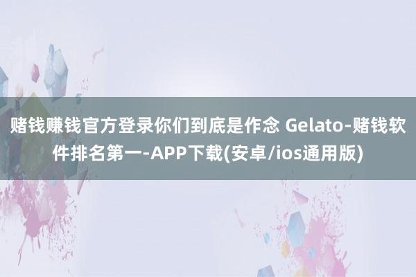 赌钱赚钱官方登录你们到底是作念 Gelato-赌钱软件排名第一-APP下载(安卓/ios通用版)