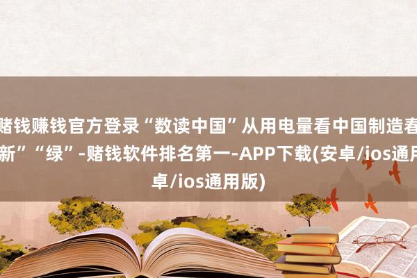 赌钱赚钱官方登录“数读中国”从用电量看中国制造春日“新”“绿”-赌钱软件排名第一-APP下载(安卓/ios通用版)