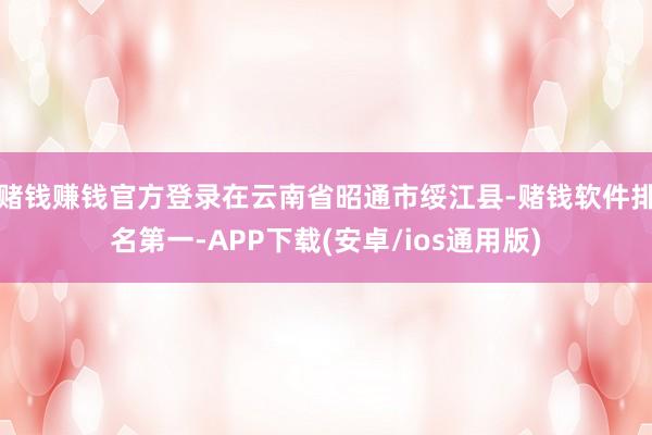 赌钱赚钱官方登录在云南省昭通市绥江县-赌钱软件排名第一-APP下载(安卓/ios通用版)