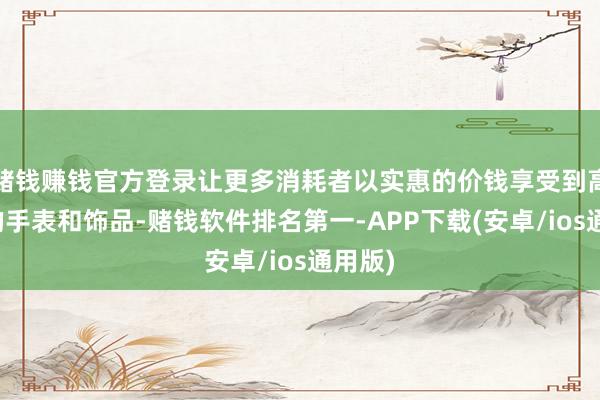 赌钱赚钱官方登录让更多消耗者以实惠的价钱享受到高品性的手表和饰品-赌钱软件排名第一-APP下载(安卓/ios通用版)