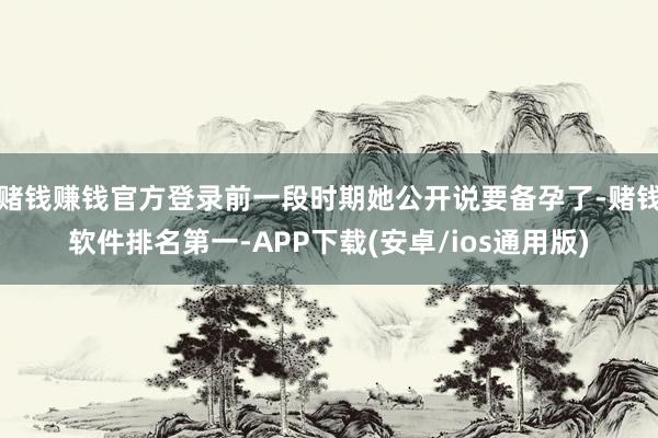 赌钱赚钱官方登录前一段时期她公开说要备孕了-赌钱软件排名第一-APP下载(安卓/ios通用版)