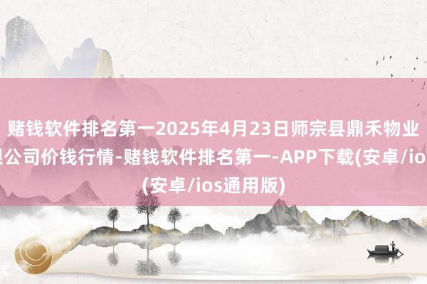 赌钱软件排名第一2025年4月23日师宗县鼎禾物业办事有限公司价钱行情-赌钱软件排名第一-APP下载(安卓/ios通用版)