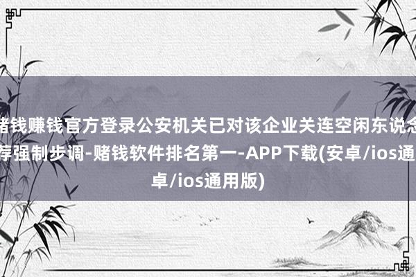 赌钱赚钱官方登录公安机关已对该企业关连空闲东说念主遴荐强制步调-赌钱软件排名第一-APP下载(安卓/ios通用版)