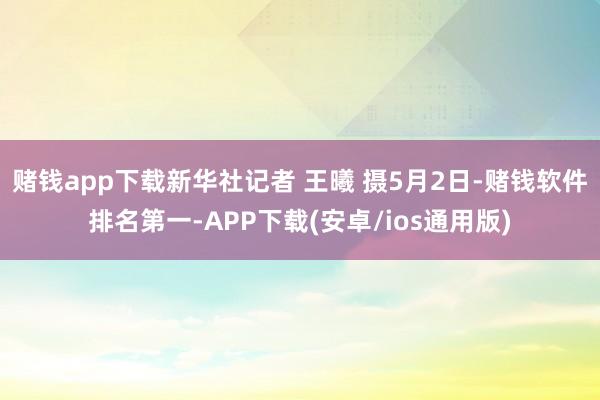 赌钱app下载新华社记者 王曦 摄5月2日-赌钱软件排名第一-APP下载(安卓/ios通用版)