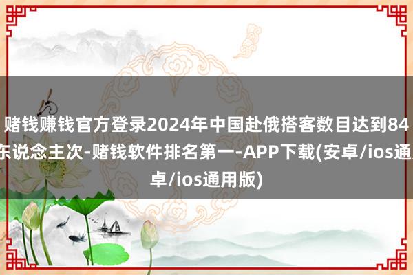 赌钱赚钱官方登录2024年中国赴俄搭客数目达到84.8万东说念主次-赌钱软件排名第一-APP下载(安卓/ios通用版)