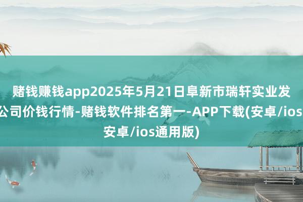 赌钱赚钱app2025年5月21日阜新市瑞轩实业发展有限公司价钱行情-赌钱软件排名第一-APP下载(安卓/ios通用版)