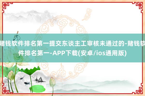 赌钱软件排名第一提交东谈主工审核未通过的-赌钱软件排名第一-APP下载(安卓/ios通用版)