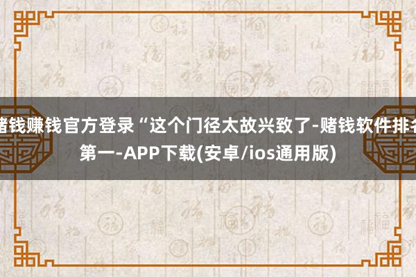 赌钱赚钱官方登录“这个门径太故兴致了-赌钱软件排名第一-APP下载(安卓/ios通用版)
