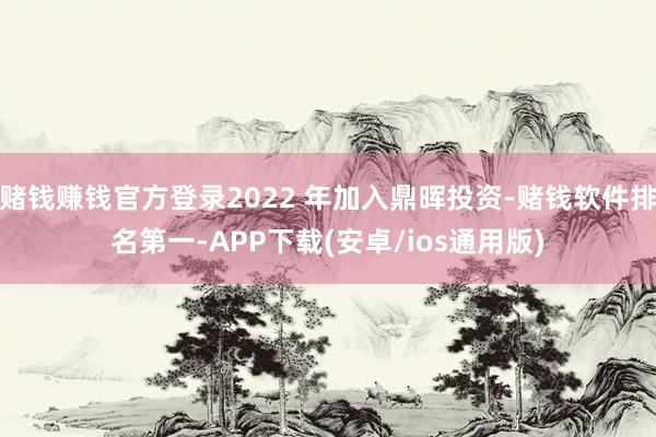 赌钱赚钱官方登录2022 年加入鼎晖投资-赌钱软件排名第一-APP下载(安卓/ios通用版)
