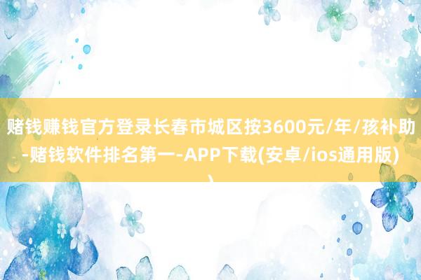 赌钱赚钱官方登录长春市城区按3600元/年/孩补助-赌钱软件排名第一-APP下载(安卓/ios通用版)