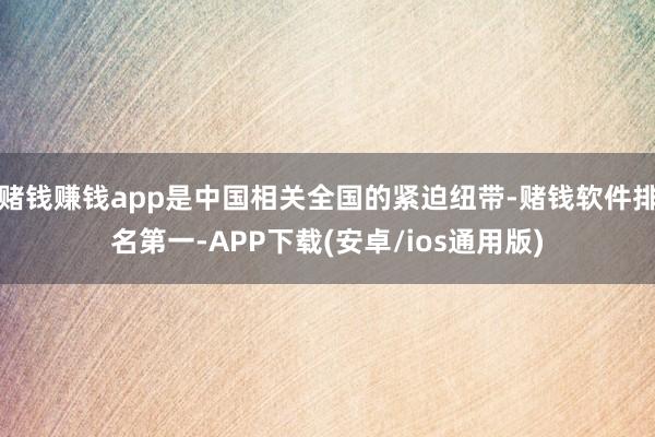 赌钱赚钱app是中国相关全国的紧迫纽带-赌钱软件排名第一-APP下载(安卓/ios通用版)