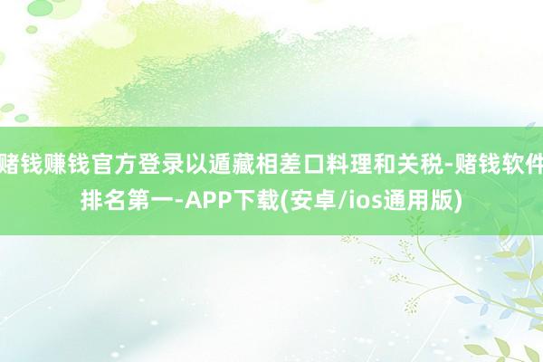 赌钱赚钱官方登录以遁藏相差口料理和关税-赌钱软件排名第一-APP下载(安卓/ios通用版)
