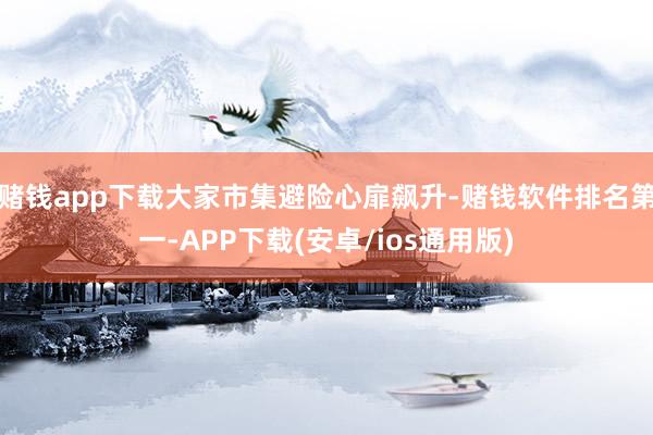赌钱app下载大家市集避险心扉飙升-赌钱软件排名第一-APP下载(安卓/ios通用版)