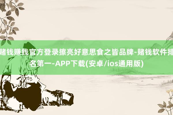 赌钱赚钱官方登录擦亮好意思食之皆品牌-赌钱软件排名第一-APP下载(安卓/ios通用版)