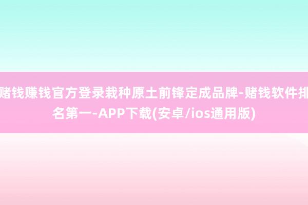 赌钱赚钱官方登录栽种原土前锋定成品牌-赌钱软件排名第一-APP下载(安卓/ios通用版)