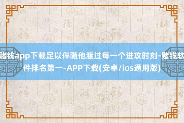 赌钱app下载足以伴随他渡过每一个进攻时刻-赌钱软件排名第一-APP下载(安卓/ios通用版)