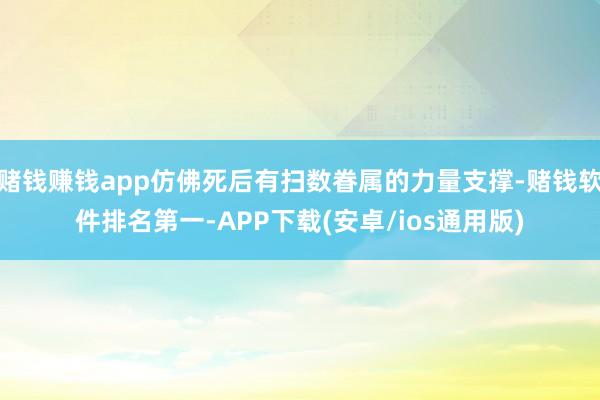 赌钱赚钱app仿佛死后有扫数眷属的力量支撑-赌钱软件排名第一-APP下载(安卓/ios通用版)