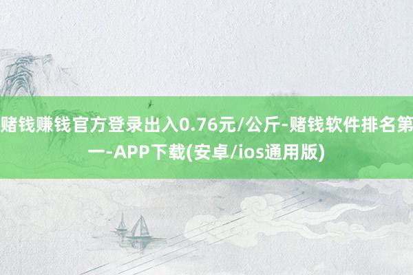 赌钱赚钱官方登录出入0.76元/公斤-赌钱软件排名第一-APP下载(安卓/ios通用版)