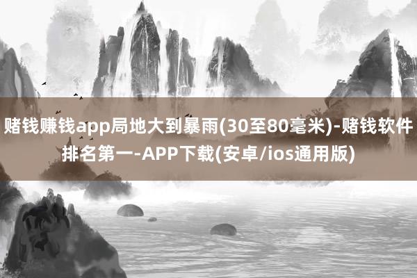 赌钱赚钱app局地大到暴雨(30至80毫米)-赌钱软件排名第一-APP下载(安卓/ios通用版)
