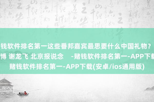 赌钱软件排名第一这些番邦嘉宾最思要什么中国礼物？点击看视频记者 王世博 谢龙飞 北京报说念    -赌钱软件排名第一-APP下载(安卓/ios通用版)