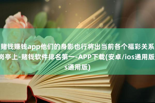 赌钱赚钱app他们的身影也行将出当前各个福彩关系岗亭上-赌钱软件排名第一-APP下载(安卓/ios通用版)