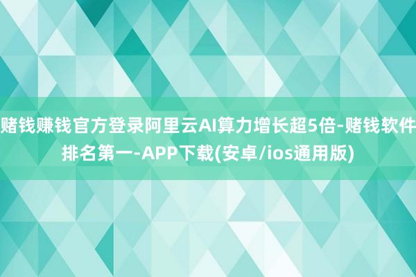 赌钱赚钱官方登录阿里云AI算力增长超5倍-赌钱软件排名第一-APP下载(安卓/ios通用版)