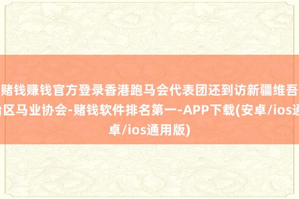 赌钱赚钱官方登录　　香港跑马会代表团还到访新疆维吾尔自治区马业协会-赌钱软件排名第一-APP下载(安卓/ios通用版)
