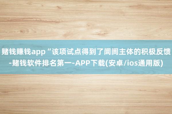 赌钱赚钱app　　“该项试点得到了阛阓主体的积极反馈-赌钱软件排名第一-APP下载(安卓/ios通用版)