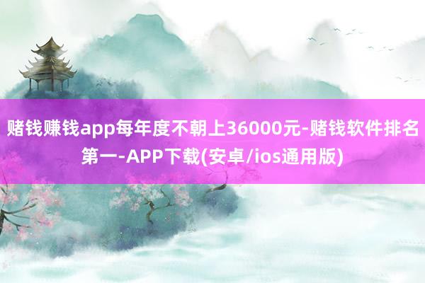 赌钱赚钱app每年度不朝上36000元-赌钱软件排名第一-APP下载(安卓/ios通用版)
