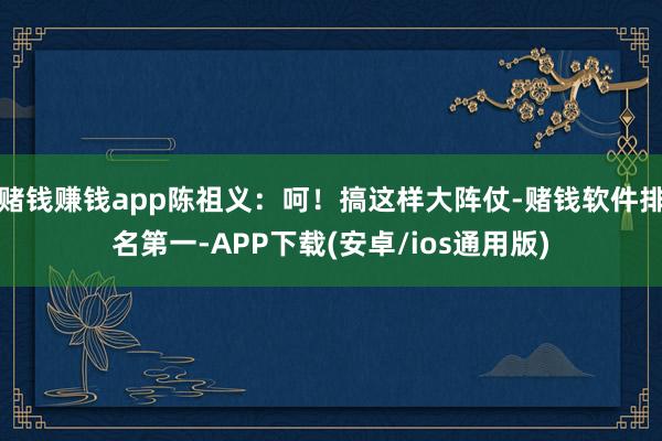 赌钱赚钱app陈祖义：呵！搞这样大阵仗-赌钱软件排名第一-APP下载(安卓/ios通用版)