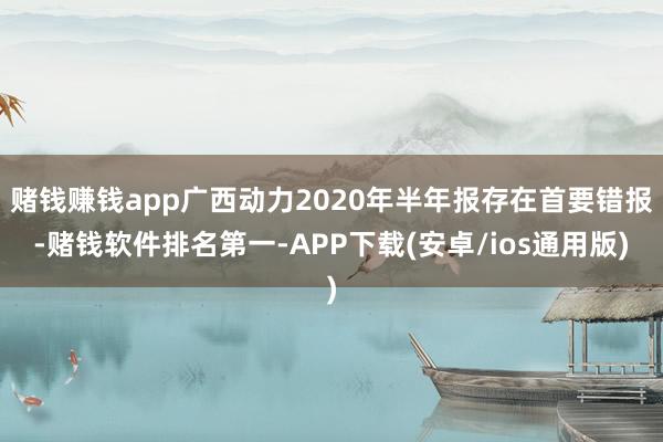 赌钱赚钱app广西动力2020年半年报存在首要错报-赌钱软件排名第一-APP下载(安卓/ios通用版)