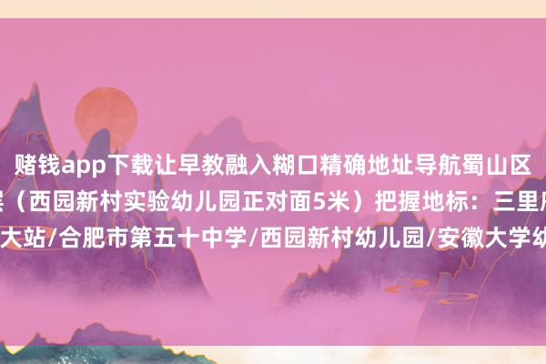 赌钱app下载让早教融入糊口精确地址导航蜀山区西园新村枫林里商铺二层（西园新村实验幼儿园正对面5米）把握地标：三里庵商圈/地铁2号线安农大站/合肥市第五十中学/西园新村幼儿园/安徽大学幼儿园/五里墩/安堵苑发布于：安徽省-赌钱软件排名第一-APP下载(安卓/ios通用版)