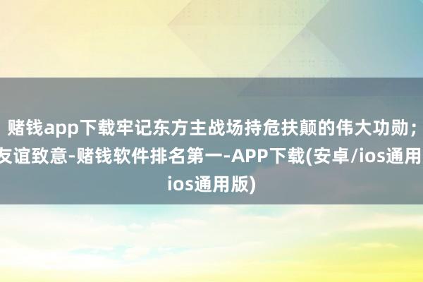 赌钱app下载牢记东方主战场持危扶颠的伟大功勋；向友谊致意-赌钱软件排名第一-APP下载(安卓/ios通用版)